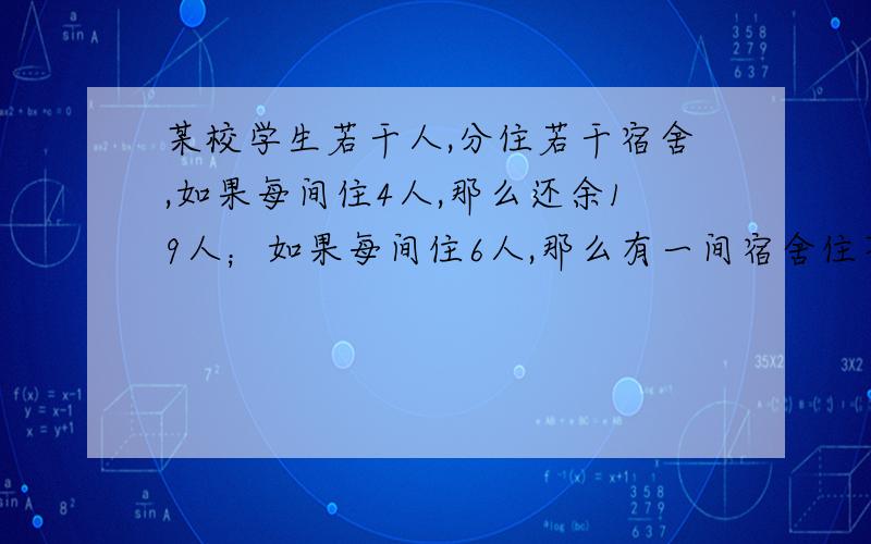 某校学生若干人,分住若干宿舍,如果每间住4人,那么还余19人；如果每间住6人,那么有一间宿舍住不满,求宿舍宿舍数和学生人数