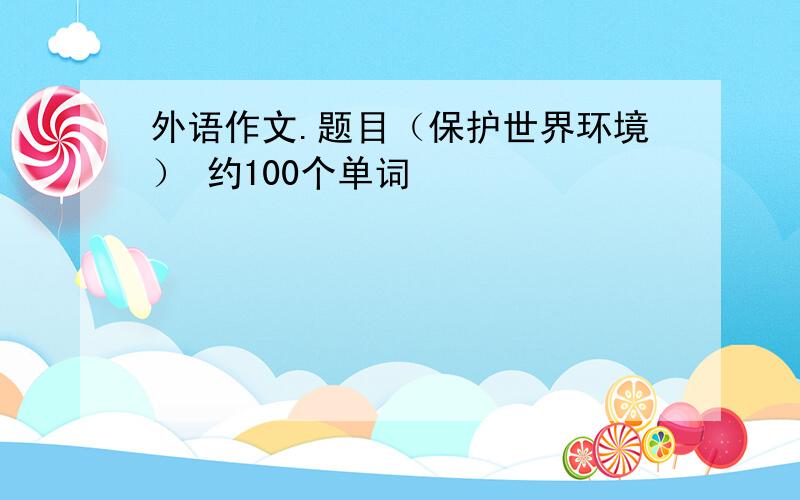 外语作文.题目（保护世界环境） 约100个单词