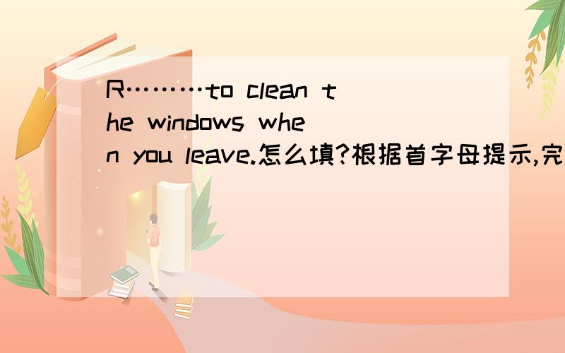R………to clean the windows when you leave.怎么填?根据首字母提示,完成下列单词.