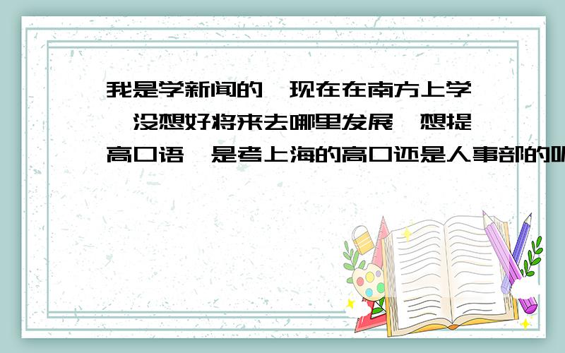 我是学新闻的,现在在南方上学,没想好将来去哪里发展,想提高口语,是考上海的高口还是人事部的呢?