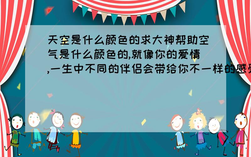 天空是什么颜色的求大神帮助空气是什么颜色的,就像你的爱情,一生中不同的伴侣会带给你不一样的感受,不一样的天空,之所以美妙,是因为他多姿多彩,令人遐想,那你说爱情是什么颜色呢,自