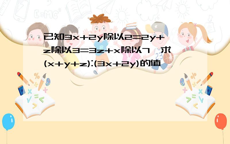 已知3x+2y除以2=2y+z除以3=3z+x除以7,求(x+y+z):(3x+2y)的值