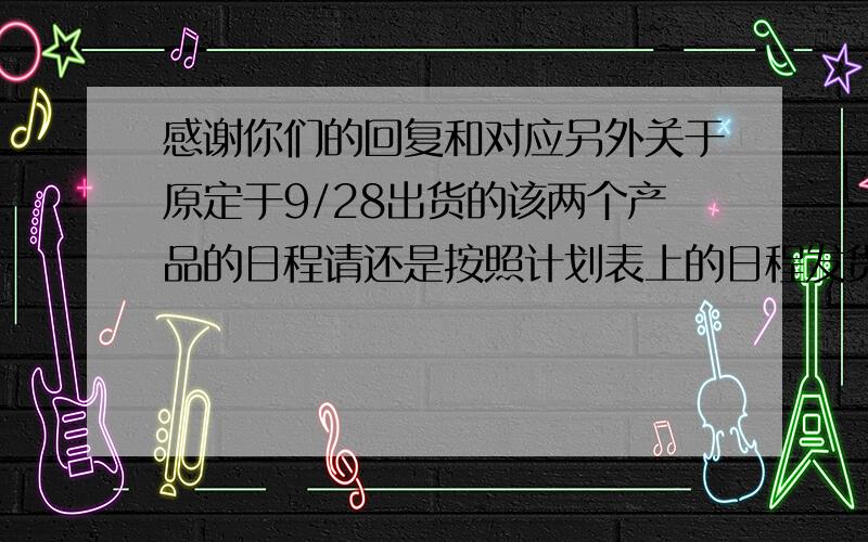 感谢你们的回复和对应另外关于原定于9/28出货的该两个产品的日程请还是按照计划表上的日程发货,不要推前到9/21,因为后面一批产品的交付日期是10/17,9/21出货的话太早了.