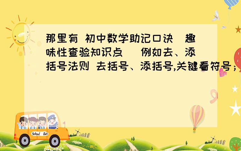 那里有 初中数学助记口诀（趣味性查验知识点） 例如去、添括号法则 去括号、添括号,关键看符号；括号前面