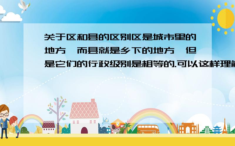 关于区和县的区别区是城市里的地方,而县就是乡下的地方,但是它们的行政级别是相等的.可以这样理解吗?谢谢回答!