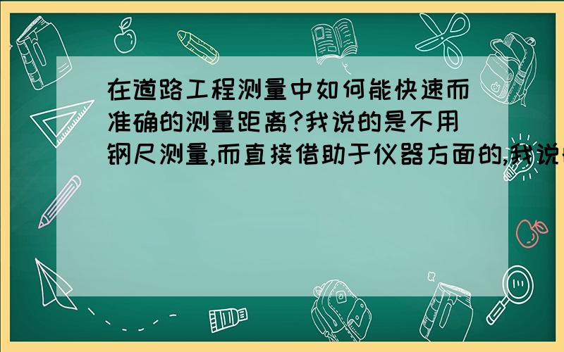 在道路工程测量中如何能快速而准确的测量距离?我说的是不用钢尺测量,而直接借助于仪器方面的,我说的仪器指的是水准仪,但不是视距测量,因为视距测量的误差听说很大,但具体多大呢?在实