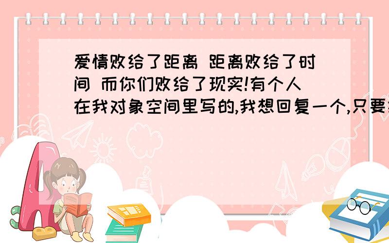 爱情败给了距离 距离败给了时间 而你们败给了现实!有个人在我对象空间里写的,我想回复一个,只要把这个意思变成有力于我们的就行,