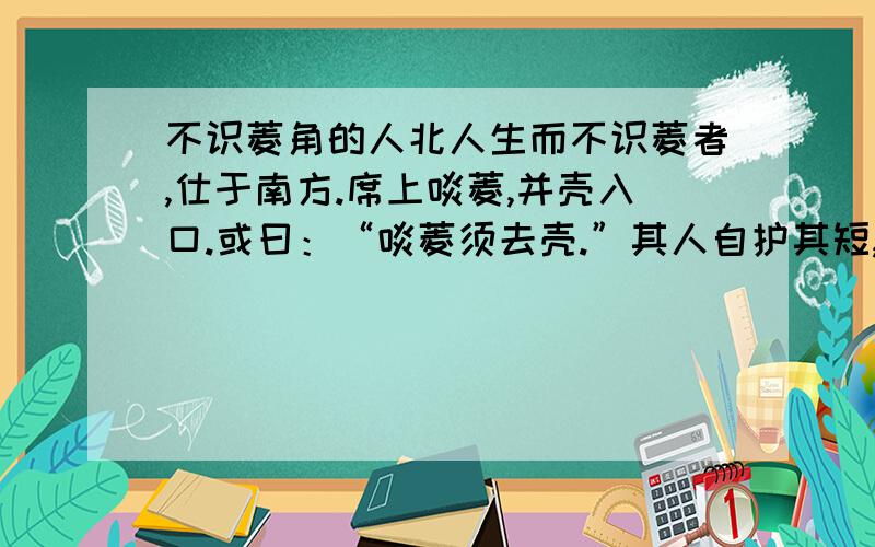 不识菱角的人北人生而不识菱者,仕于南方.席上啖菱,并壳入口.或曰：“啖菱须去壳.”其人自护其短,曰：“我非不知,并壳者,欲以清热也.”问者曰：“北土亦有此物否?”答曰：“前山后山,