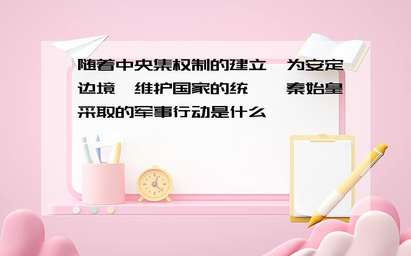 随着中央集权制的建立,为安定边境、维护国家的统一,秦始皇采取的军事行动是什么