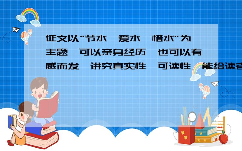 征文以“节水、爱水、惜水”为主题,可以亲身经历、也可以有感而发,讲究真实性、可读性,能给读者一定的启发和感受.文体不限,字数在500——1200之间.快,我今晚就要!