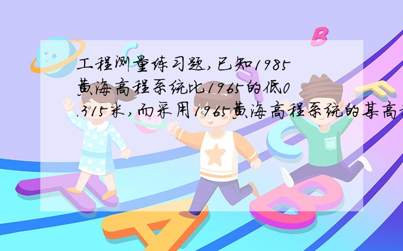 工程测量练习题,已知1985黄海高程系统比1965的低0.315米,而采用1965黄海高程系统的某高程点,当采用1985年黄海高程系统测该点时,是该加上0.315还是减去0.315?我始终觉得是应该加上,忘大虾指教.