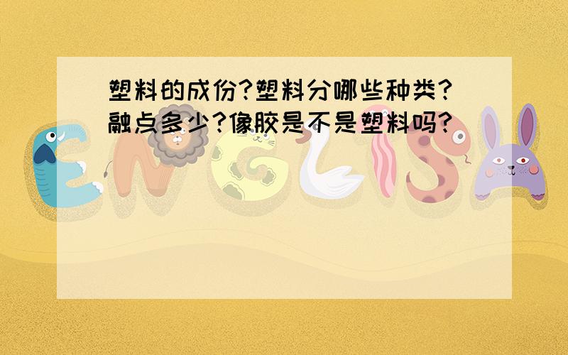 塑料的成份?塑料分哪些种类?融点多少?像胶是不是塑料吗?