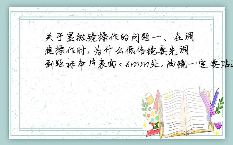 关于显微镜操作的问题一、在调焦操作时,为什么低倍镜要先调到距标本片表面＜6mm处,油镜一定要贴近标本片表面?如果把标本片放反了,将会出观什么问题?为什么?二、在低倍镜调节焦距时.当