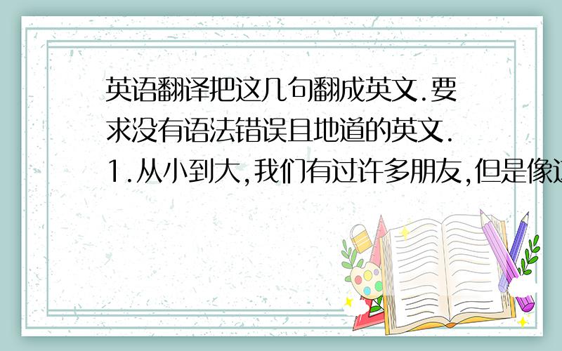 英语翻译把这几句翻成英文.要求没有语法错误且地道的英文.1.从小到大,我们有过许多朋友,但是像这样的朋友又有多少呢?2.许多我们称之为朋友的人又真的是我们的朋友吗?3.有些人把见过的