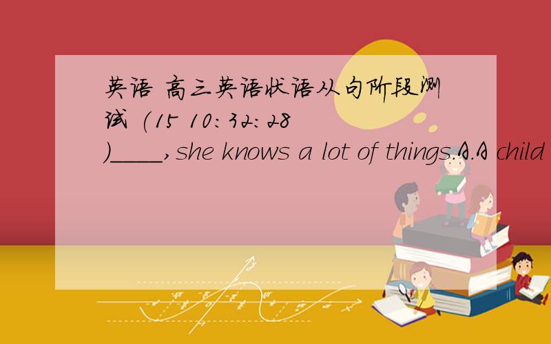 英语 高三英语状语从句阶段测试 (15 10:32:28)____,she knows a lot of things.A．A child as she is  B．As she is a childC．Child as she is   D．Child as is she