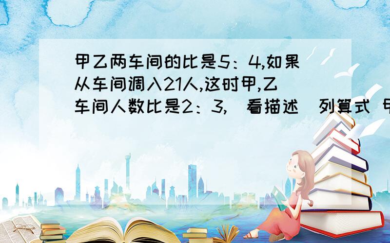 甲乙两车间的比是5：4,如果从车间调入21人,这时甲,乙车间人数比是2：3,（看描述）列算式 甲乙两车间的比是5：4,如果从车间调入21人,这时甲,乙车间人数比是2：3,求甲,乙两车间原来各有多少