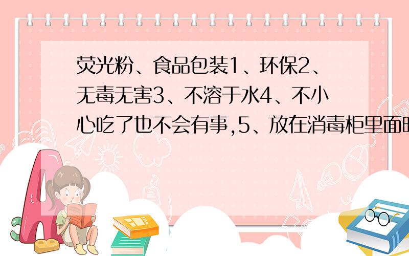 荧光粉、食品包装1、环保2、无毒无害3、不溶于水4、不小心吃了也不会有事,5、放在消毒柜里面时不会发生化学反应,耐高温,拿出来时会发光.有没有这种荧光粉,用于食品方面的,