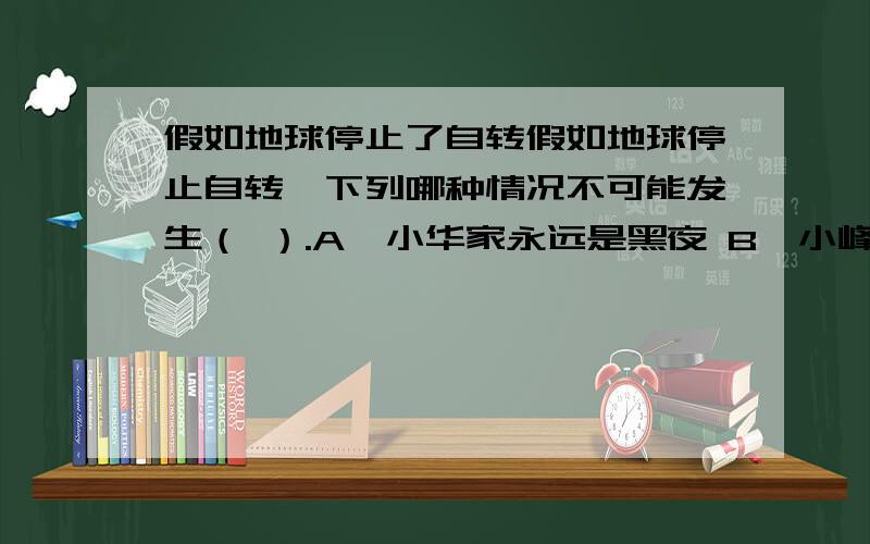 假如地球停止了自转假如地球停止自转,下列哪种情况不可能发生（ ）.A、小华家永远是黑夜 B、小峰永远看不到月亮 C、丽丽家永远是白天