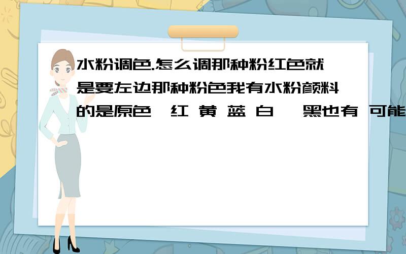 水粉调色.怎么调那种粉红色就是要左边那种粉色我有水粉颜料的是原色,红 黄 蓝 白 ,黑也有 可能用不着.右边那种我倒是会调,红加白.可是左边那种 我真不知道怎么调了……淡蓝加红加白也