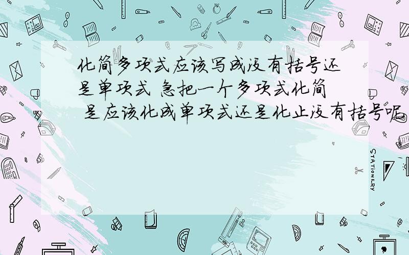 化简多项式应该写成没有括号还是单项式 急把一个多项式化简 是应该化成单项式还是化止没有括号呢 还是化成最短的呢  谢谢但是我老师是说只能化成没有括号 到底是老师错了 还是我们错