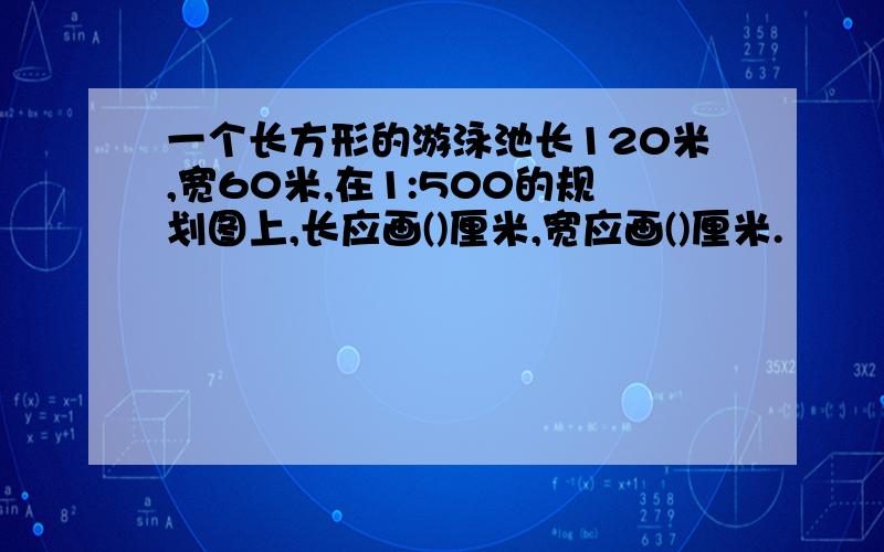 一个长方形的游泳池长120米,宽60米,在1:500的规划图上,长应画()厘米,宽应画()厘米.