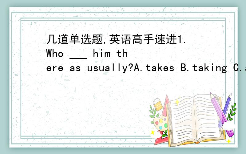 几道单选题,英语高手速进1.Who ___ him there as usually?A.takes B.taking C.are taking D.took2.That will be a lot more ____ than taking a bus.A.funny B.funnier C.fun D.funs3.___ fun it is stay there watching the sunset!A.How B.What C.How a D.