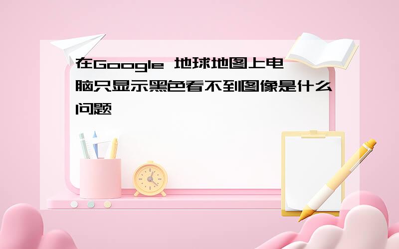 在Google 地球地图上电脑只显示黑色看不到图像是什么问题