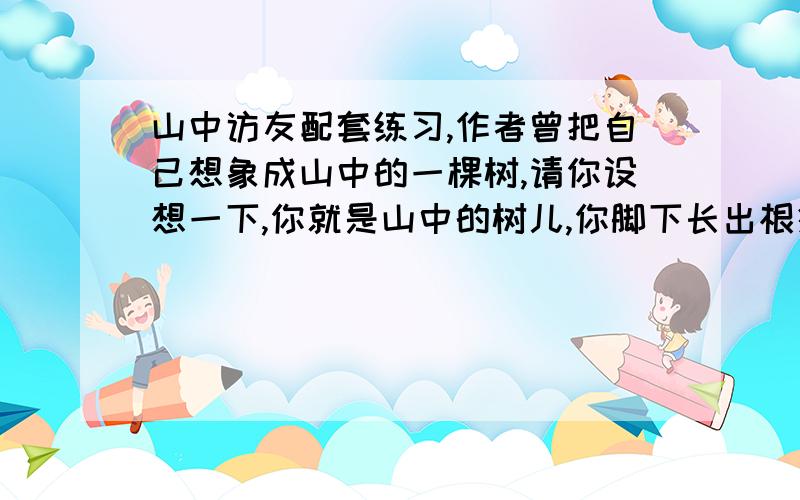 山中访友配套练习,作者曾把自己想象成山中的一棵树,请你设想一下,你就是山中的树儿,你脚下长出根须,深深扎进泥土和岩层；头发长成树冠,胳膊变成树枝……你站成一棵树,你与默默无闻的