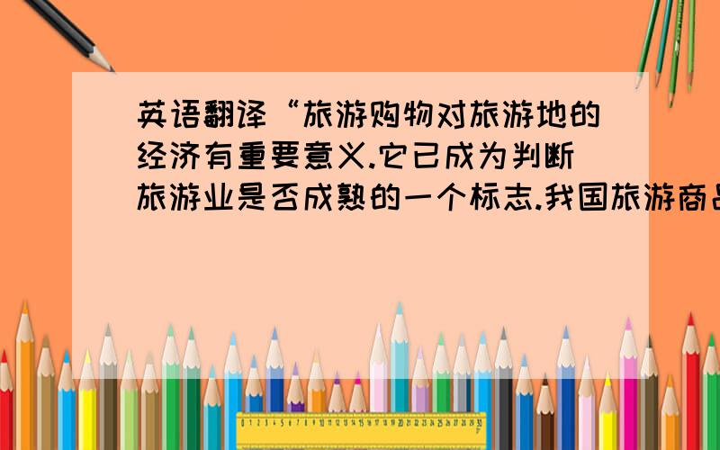 英语翻译“旅游购物对旅游地的经济有重要意义.它已成为判断旅游业是否成熟的一个标志.我国旅游商品发展存在着缺乏地方特色、商品质量偏低、宣传不到位、人才瓶颈限制等问题.为此,指