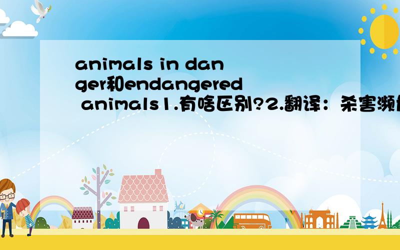 animals in danger和endangered animals1.有啥区别?2.翻译：杀害濒危动物是不对的 用上kill和animals in danger