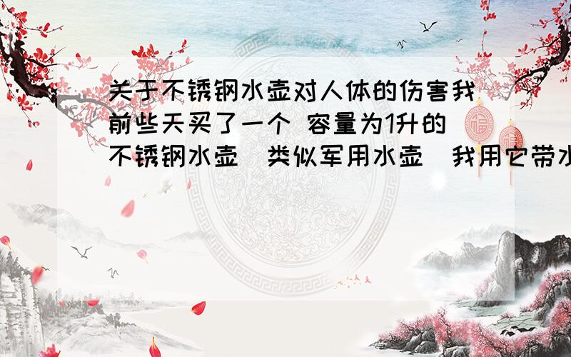 关于不锈钢水壶对人体的伤害我前些天买了一个 容量为1升的不锈钢水壶（类似军用水壶）我用它带水很方面 但是我每次早上带的水喝剩一半的时候 水在壶里大概四个小时左右 就会喝出一