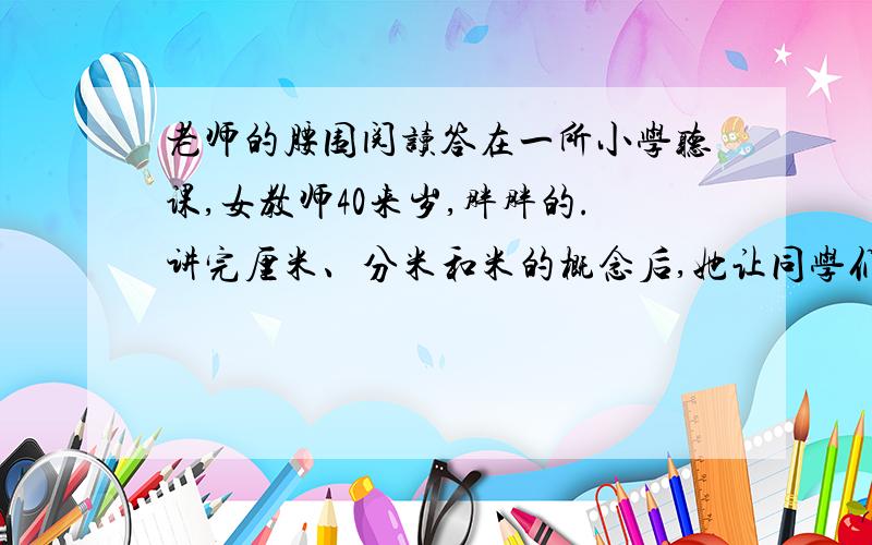 老师的腰围阅读答在一所小学听课,女教师40来岁,胖胖的.讲完厘米、分米和米的概念后,她让同学们测量桌子、铅笔和手臂的长度.两分钟后,被点名的同学报出答案,都得到了表扬,张张小脸涨红