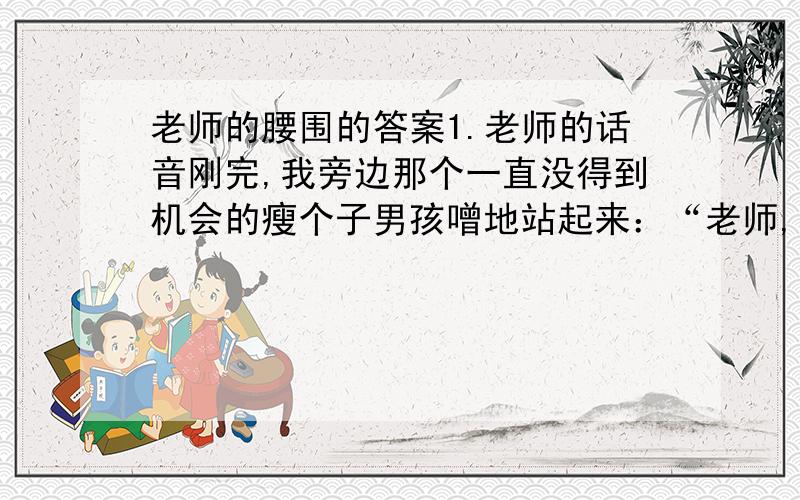 老师的腰围的答案1.老师的话音刚完,我旁边那个一直没得到机会的瘦个子男孩噌地站起来：“老师,我想测测你的腰围.”噌是一个象声词,形容___________,表现了小男孩______________的心情.2.他握