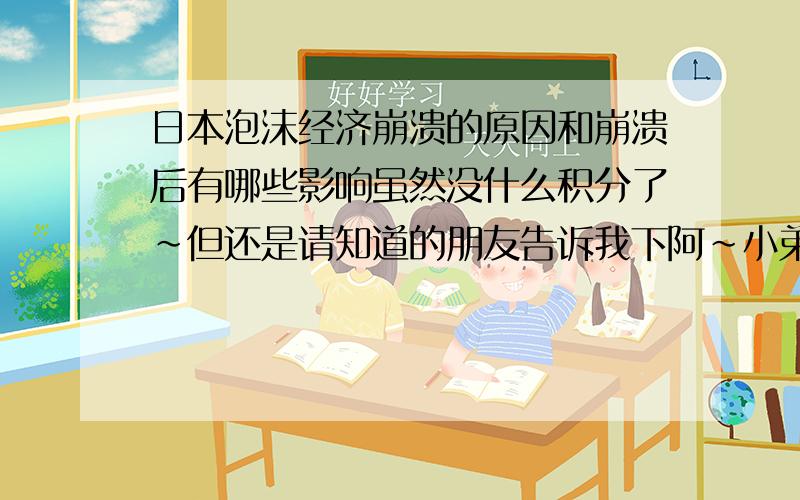 日本泡沫经济崩溃的原因和崩溃后有哪些影响虽然没什么积分了~但还是请知道的朋友告诉我下阿~小弟在这里谢过各位热心的朋友了~