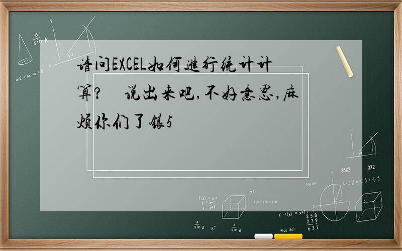 请问EXCEL如何进行统计计算?　说出来吧,不好意思,麻烦你们了银5