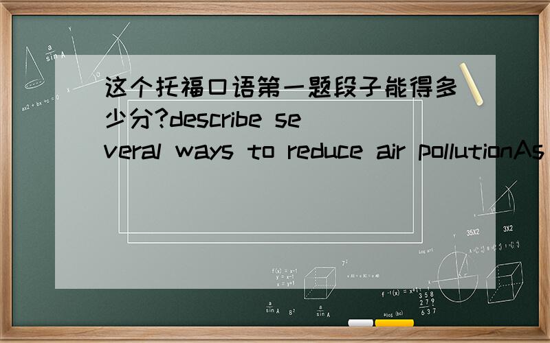 这个托福口语第一题段子能得多少分?describe several ways to reduce air pollutionAs to me,there are some suggestions I'd like to mention to reduceair pollution.First of all,reducing the origin of the air pollutant.To be moreexact,disposi