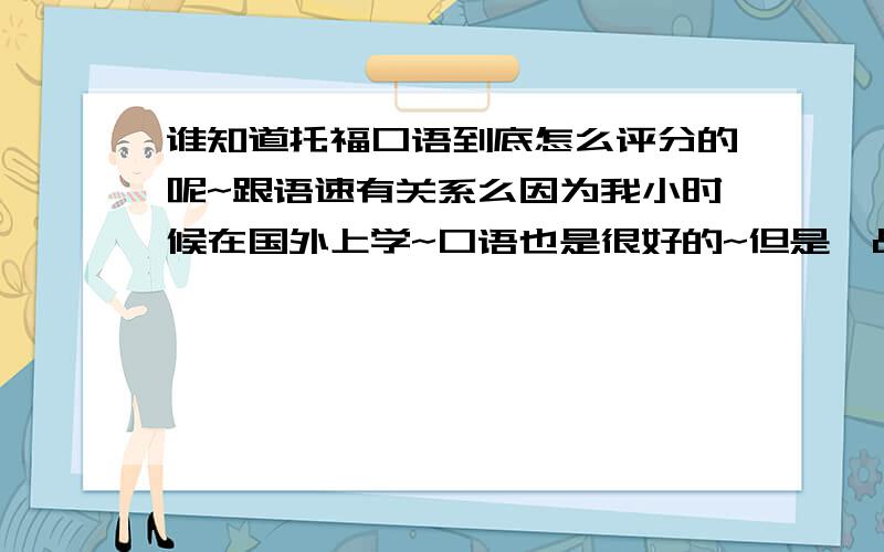 谁知道托福口语到底怎么评分的呢~跟语速有关系么因为我小时候在国外上学~口语也是很好的~但是一战托福口语18,二战20~很是郁闷啊~但是我平时说话就很快~是跟这个有关系么