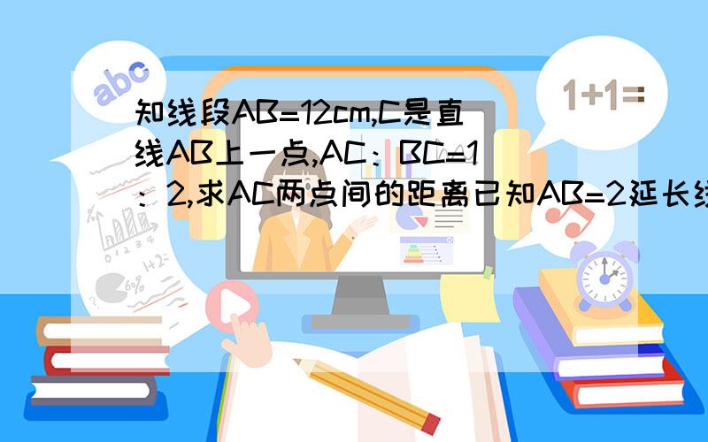 知线段AB=12cm,C是直线AB上一点,AC：BC=1：2,求AC两点间的距离已知AB=2延长线段AB至C,使AC的中点为D，求BD的长