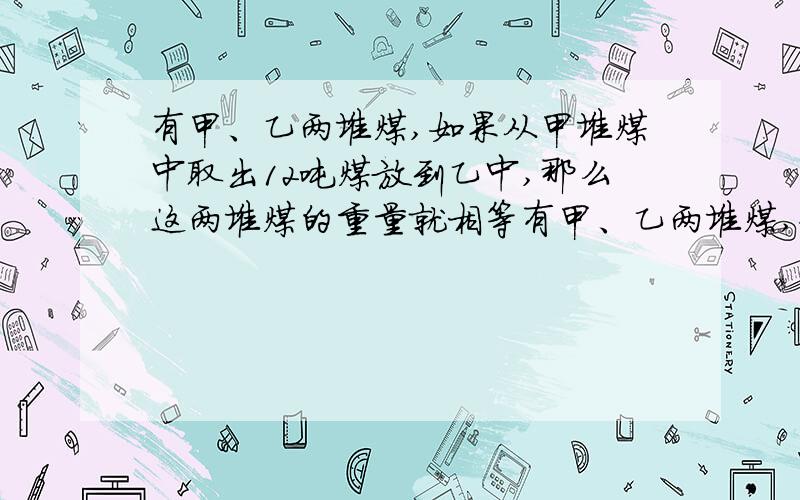 有甲、乙两堆煤,如果从甲堆煤中取出12吨煤放到乙中,那么这两堆煤的重量就相等有甲、乙两堆煤,如果从甲堆煤中取出12吨煤放到乙堆中,那么这两堆煤的重量就相等；如果从乙堆煤中取出12吨