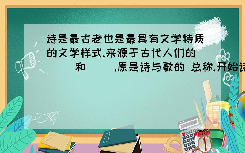 诗是最古老也是最具有文学特质的文学样式.来源于古代人们的（ ）和（ ）,原是诗与歌的 总称.开始诗和歌不分,诗和音乐,舞蹈结合在一起,统称为诗歌.中国诗歌有悠久的历史和丰富的遗产,