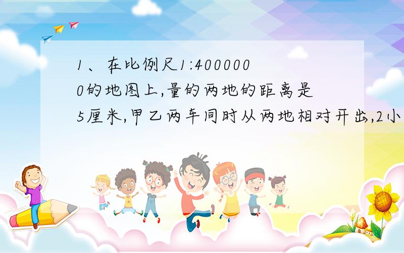 1、在比例尺1:4000000的地图上,量的两地的距离是5厘米,甲乙两车同时从两地相对开出,2小时相遇.已知甲乙两车的速度比是2：3,甲车每小时行多少千米?2、把两个比值都是3分之一的比,组成一个