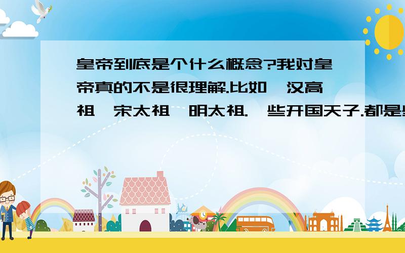 皇帝到底是个什么概念?我对皇帝真的不是很理解.比如,汉高祖、宋太祖、明太祖.一些开国天子.都是些体恤百姓的领导人.他们花我们的钱,用我们的力,战争时我们为他送死,也许只为他的支持