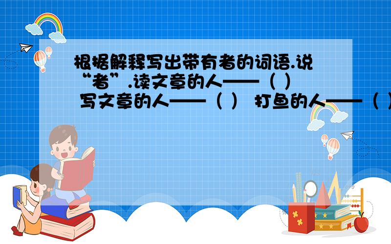 根据解释写出带有者的词语.说“者”.读文章的人——（ ） 写文章的人——（ ） 打鱼的人——（ ） 隐居的人——（ ） 做学问的人——（ ）今天有用。⊙﹏⊙b汗