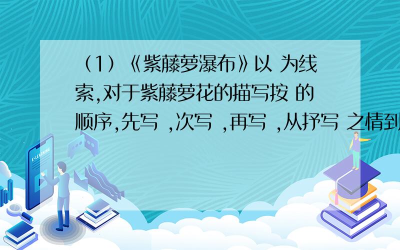 （1）《紫藤萝瀑布》以 为线索,对于紫藤萝花的描写按 的顺序,先写 ,次写 ,再写 ,从抒写 之情到 之憾（1）《紫藤萝瀑布》以　 　为线索,对于紫藤萝花的描写按　 的顺序,先写　 ,次写　 ,再