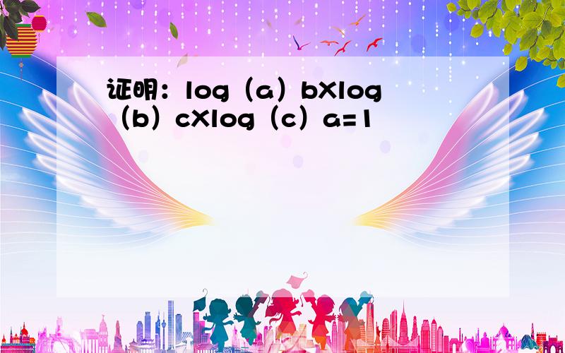 证明：log（a）bXlog（b）cXlog（c）a=1