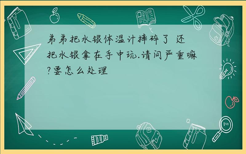 弟弟把水银体温计摔碎了 还 把水银拿在手中玩.请问严重嘛?要怎么处理