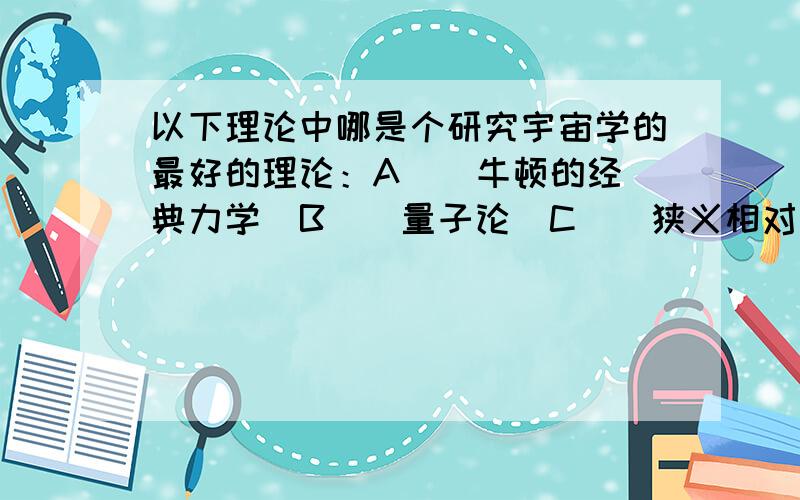 以下理论中哪是个研究宇宙学的最好的理论：A ． 牛顿的经典力学  B ． 量子论  C ． 狭义相对论  D ． 广义相对论