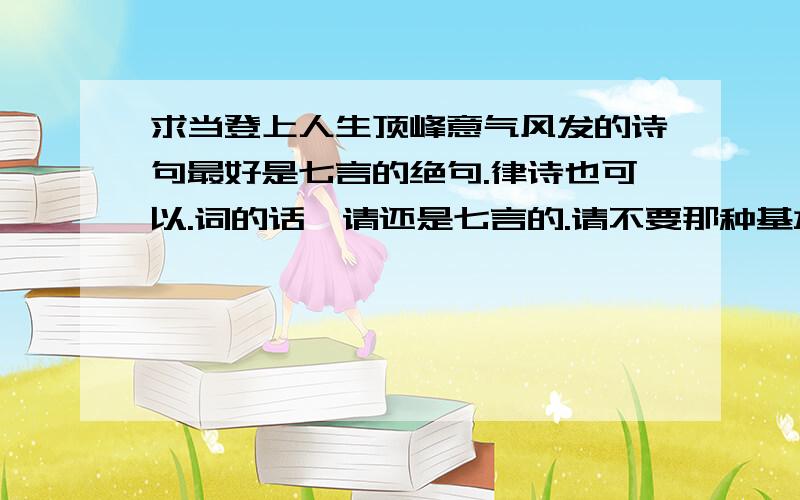 求当登上人生顶峰意气风发的诗句最好是七言的绝句.律诗也可以.词的话,请还是七言的.请不要那种基本上大家都知道的那种.