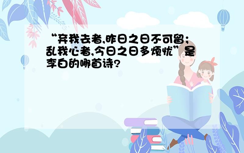 “弃我去者,昨日之日不可留；乱我心者,今日之日多烦忧”是李白的哪首诗?