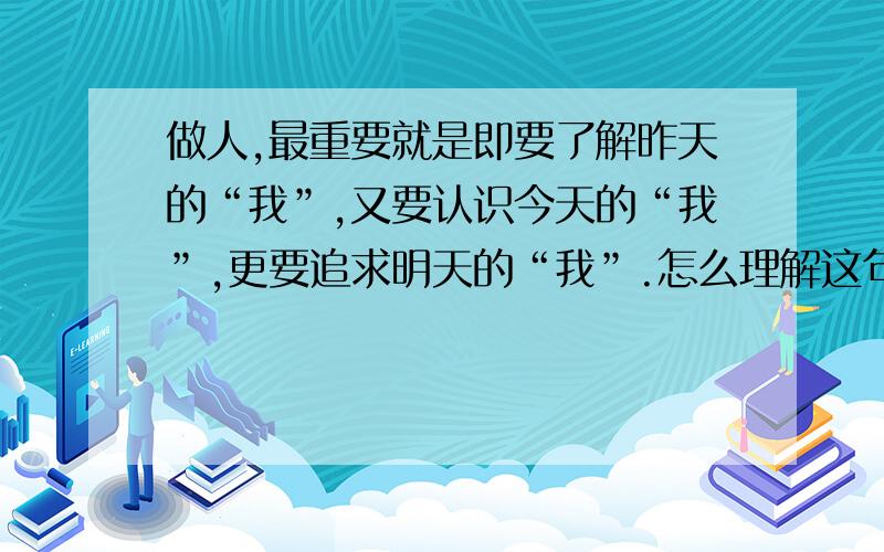 做人,最重要就是即要了解昨天的“我”,又要认识今天的“我”,更要追求明天的“我”.怎么理解这句话说说对这句话的理解,